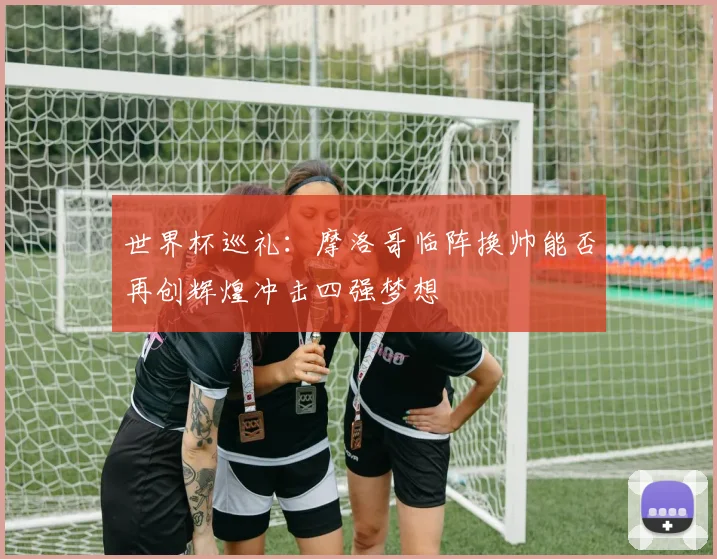 世界杯巡礼：摩洛哥临阵换帅能否再创辉煌冲击四强梦想