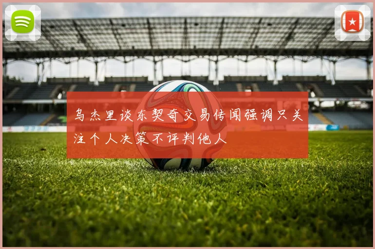 乌杰里谈东契奇交易传闻强调只关注个人决策不评判他人