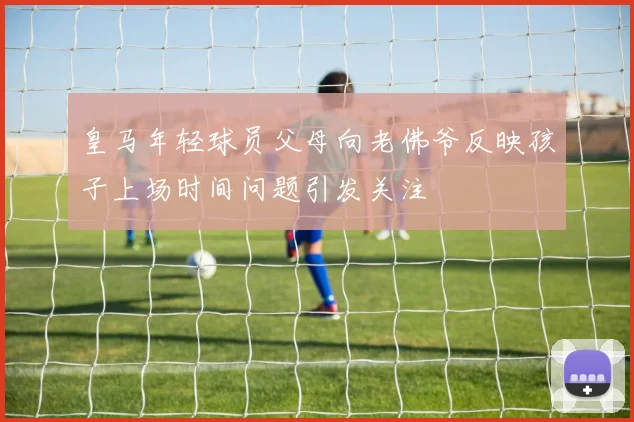 皇马年轻球员父母向老佛爷反映孩子上场时间问题引发关注
