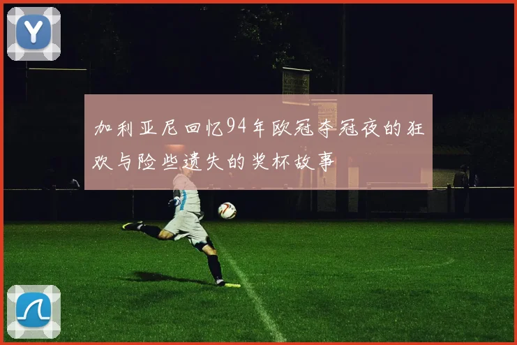 加利亚尼回忆94年欧冠夺冠夜的狂欢与险些遗失的奖杯故事