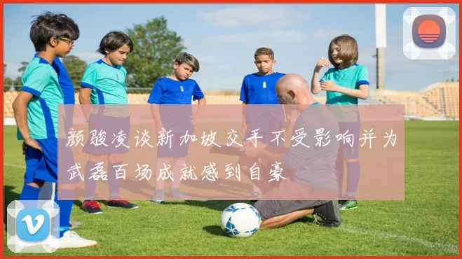 颜骏凌谈新加坡交手不受影响并为武磊百场成就感到自豪