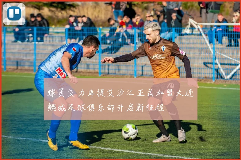 球员艾力库提艾沙江正式加盟大连鲲城足球俱乐部开启新征程