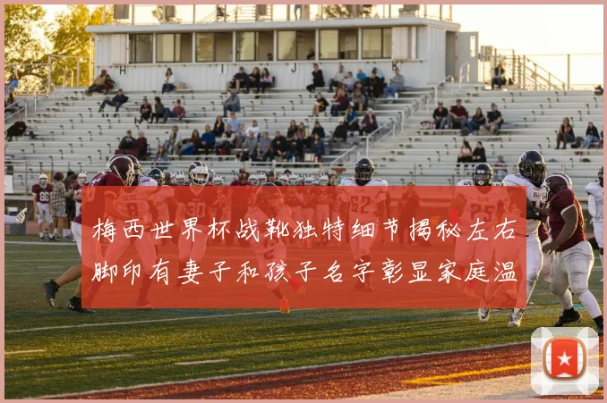梅西世界杯战靴独特细节揭秘左右脚印有妻子和孩子名字彰显家庭温暖