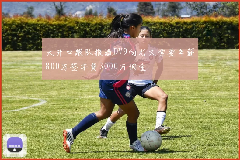 大开口跟队报道DV9向尤文索要年薪800万签字费3000万佣金
