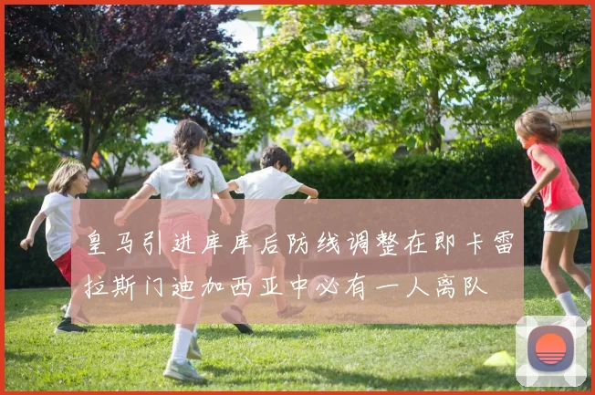 皇马引进库库后防线调整在即卡雷拉斯门迪加西亚中必有一人离队