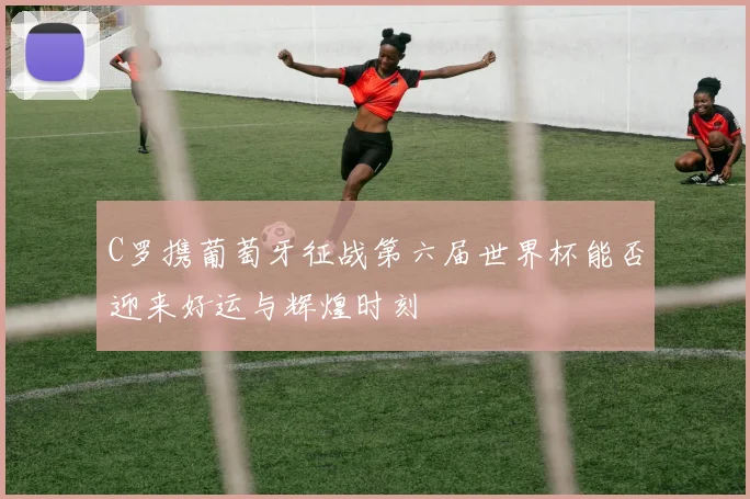 C罗携葡萄牙征战第六届世界杯能否迎来好运与辉煌时刻