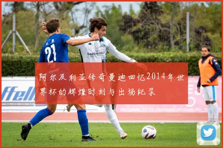 阿尔及利亚传奇曼迪回忆2014年世界杯的辉煌时刻与出场纪录