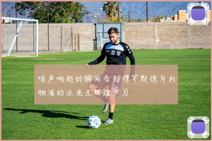 哨声响起的瞬间告别穆罕默德与利物浦的法老王辉煌岁月