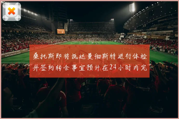桑托斯即将抵达曼彻斯特进行体检并签约转会事宜预计在24小时内完成