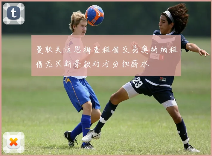 曼联关注恩梅查租借交易奥纳纳租借无买断条款对方分担薪水