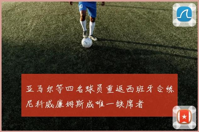 亚马尔等四名球员重返西班牙合练尼科威廉姆斯成唯一缺席者