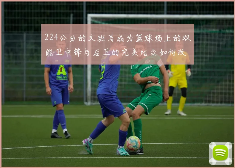 224公分的文班马成为篮球场上的双能卫中锋与后卫的完美结合如何改变比赛格局