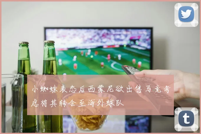 小蜘蛛表态后西蒙尼欲出售马竞考虑将其转会至海外球队